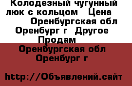 Колодезный чугунный люк с кольцом › Цена ­ 1 000 - Оренбургская обл., Оренбург г. Другое » Продам   . Оренбургская обл.,Оренбург г.